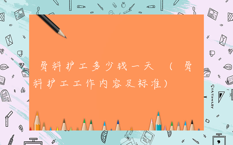 骨科护工多少钱一天 (骨科护工工作内容及标准)